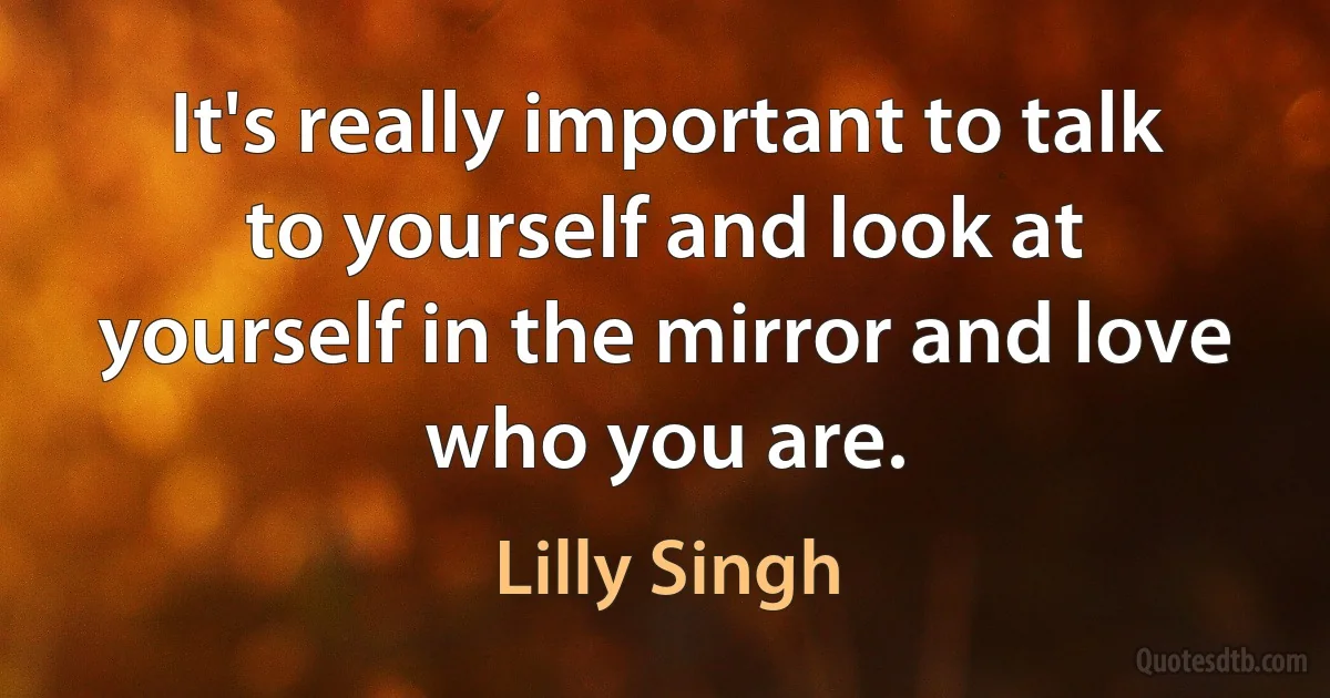 It's really important to talk to yourself and look at yourself in the mirror and love who you are. (Lilly Singh)