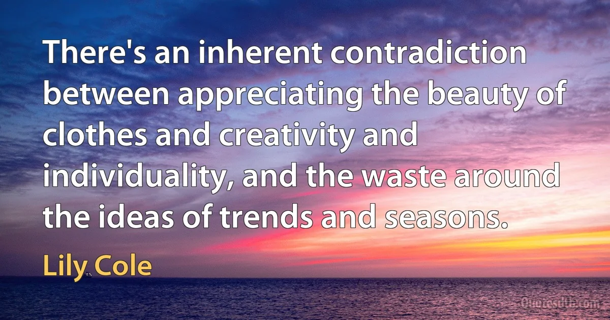 There's an inherent contradiction between appreciating the beauty of clothes and creativity and individuality, and the waste around the ideas of trends and seasons. (Lily Cole)