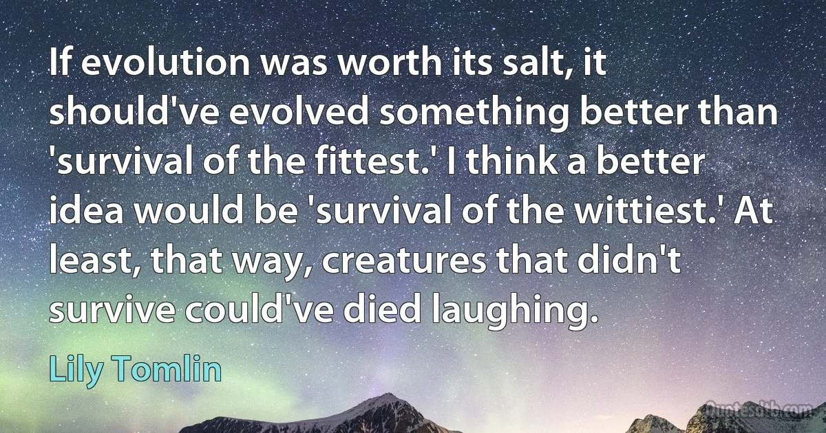 If evolution was worth its salt, it should've evolved something better than 'survival of the fittest.' I think a better idea would be 'survival of the wittiest.' At least, that way, creatures that didn't survive could've died laughing. (Lily Tomlin)