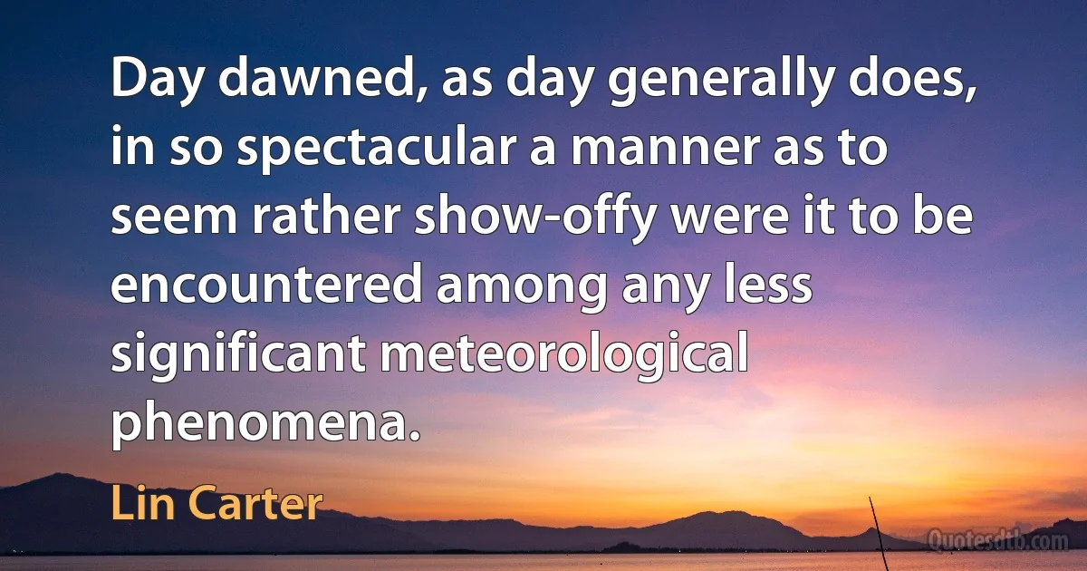 Day dawned, as day generally does, in so spectacular a manner as to seem rather show-offy were it to be encountered among any less significant meteorological phenomena. (Lin Carter)