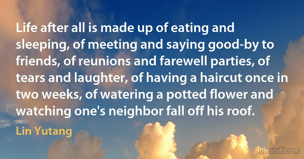 Life after all is made up of eating and sleeping, of meeting and saying good-by to friends, of reunions and farewell parties, of tears and laughter, of having a haircut once in two weeks, of watering a potted flower and watching one's neighbor fall off his roof. (Lin Yutang)