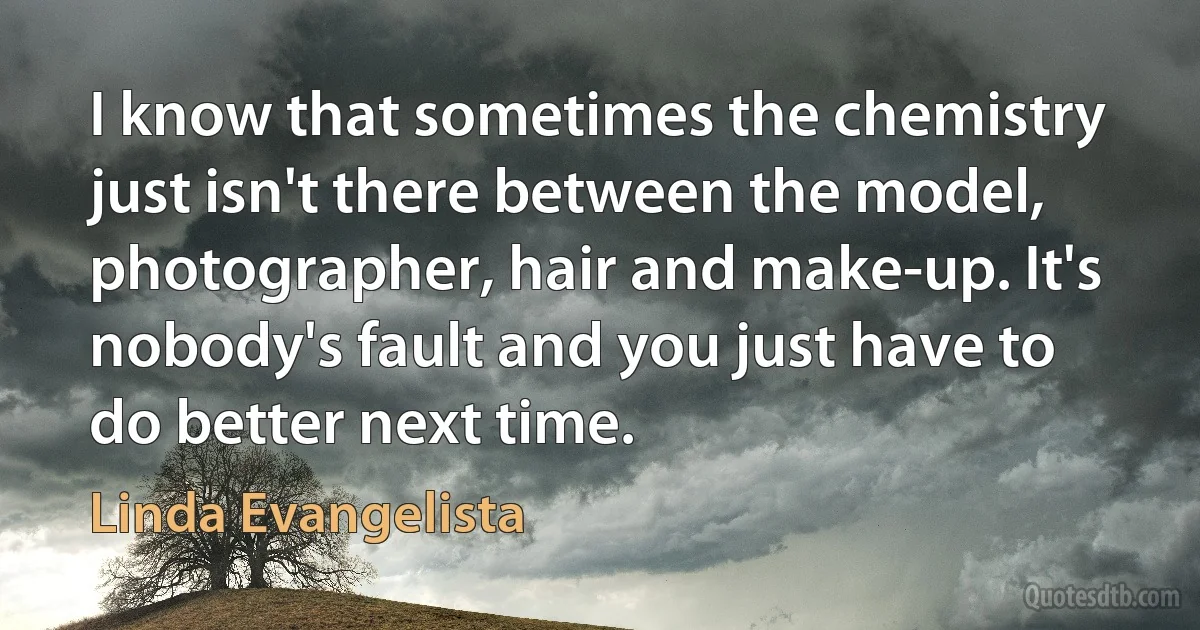 I know that sometimes the chemistry just isn't there between the model, photographer, hair and make-up. It's nobody's fault and you just have to do better next time. (Linda Evangelista)