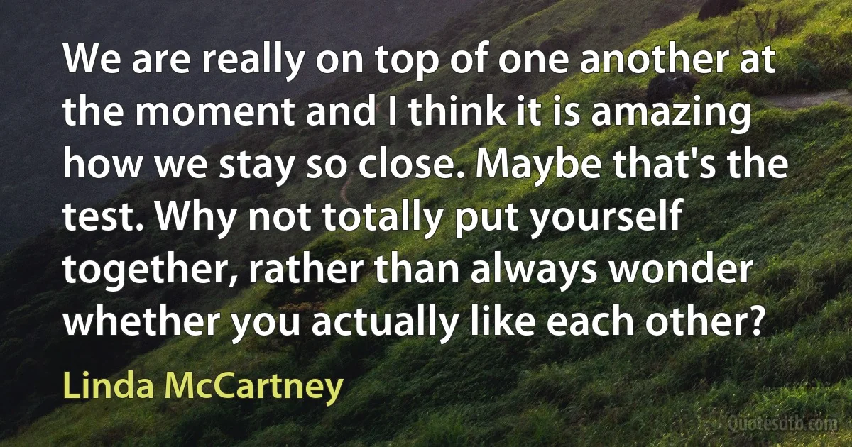 We are really on top of one another at the moment and I think it is amazing how we stay so close. Maybe that's the test. Why not totally put yourself together, rather than always wonder whether you actually like each other? (Linda McCartney)