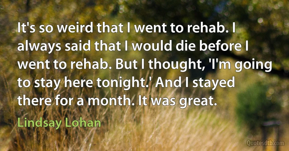 It's so weird that I went to rehab. I always said that I would die before I went to rehab. But I thought, 'I'm going to stay here tonight.' And I stayed there for a month. It was great. (Lindsay Lohan)