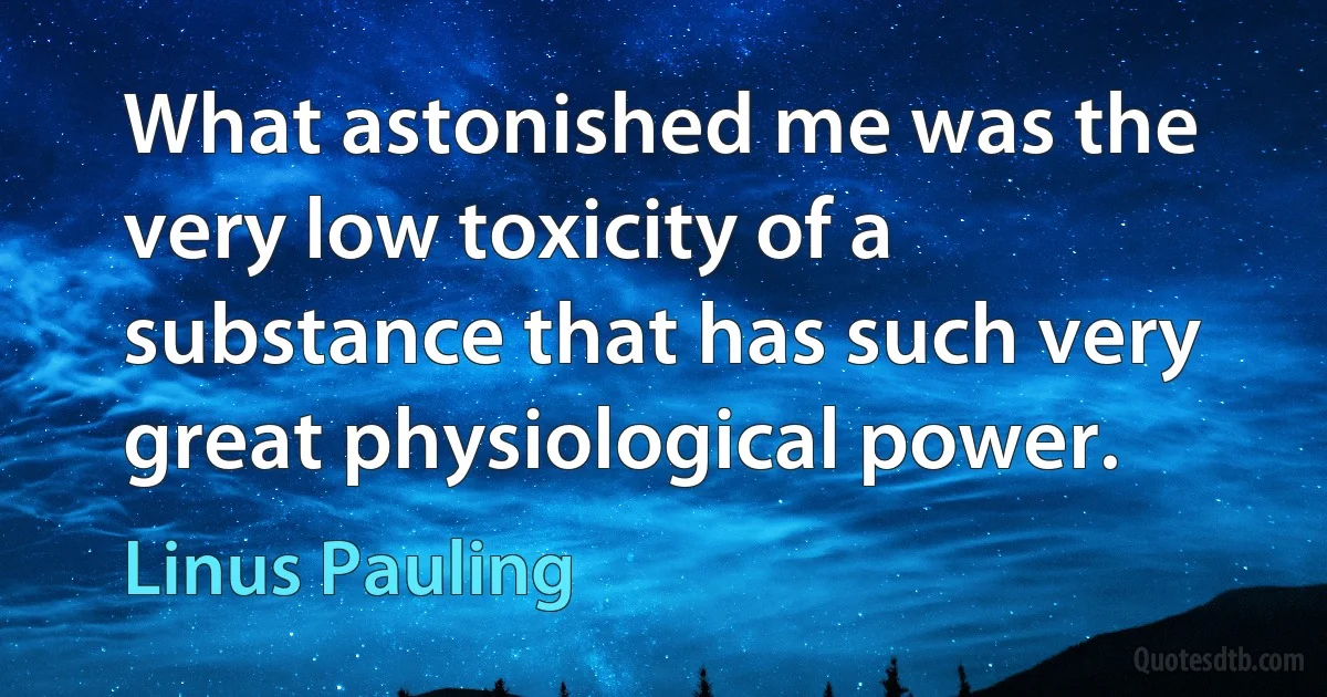 What astonished me was the very low toxicity of a substance that has such very great physiological power. (Linus Pauling)