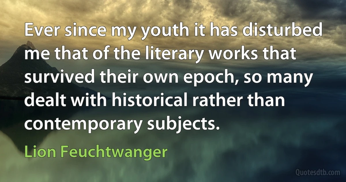 Ever since my youth it has disturbed me that of the literary works that survived their own epoch, so many dealt with historical rather than contemporary subjects. (Lion Feuchtwanger)