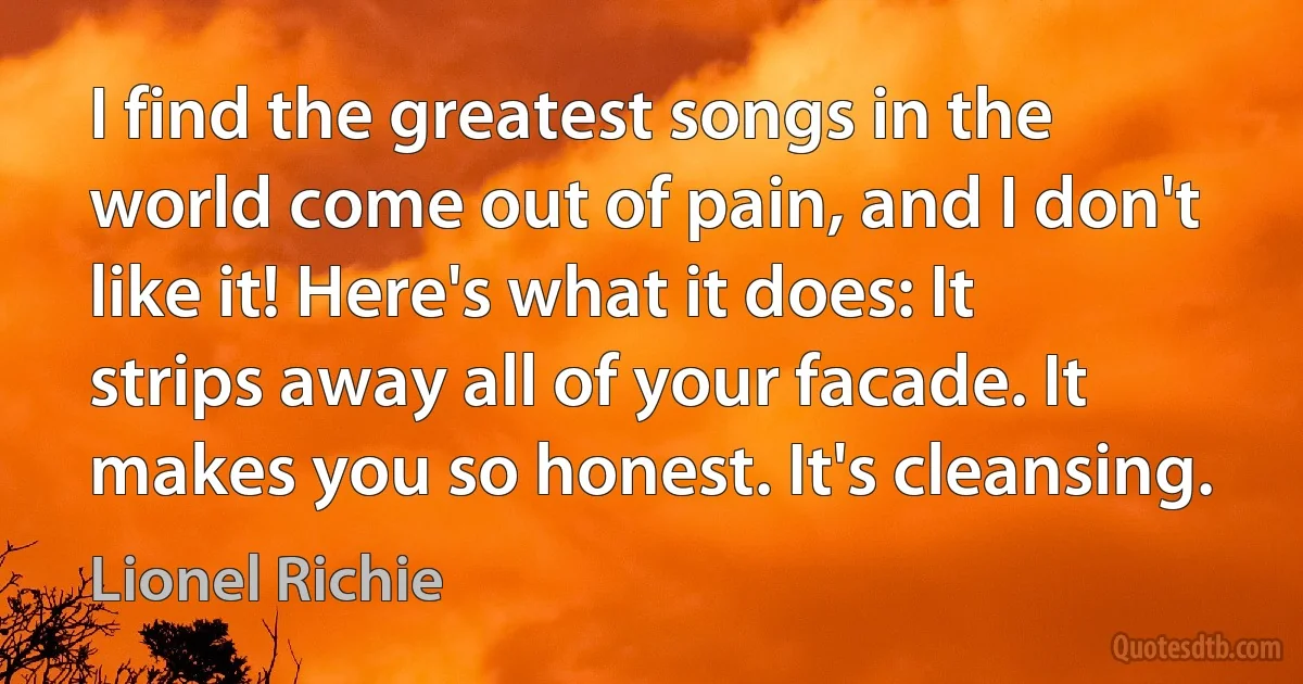 I find the greatest songs in the world come out of pain, and I don't like it! Here's what it does: It strips away all of your facade. It makes you so honest. It's cleansing. (Lionel Richie)