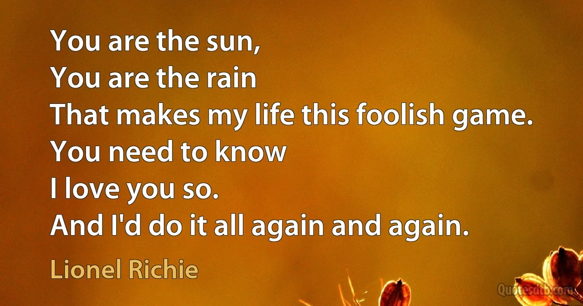 You are the sun,
You are the rain
That makes my life this foolish game.
You need to know
I love you so.
And I'd do it all again and again. (Lionel Richie)