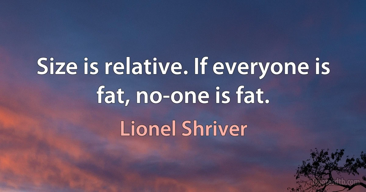 Size is relative. If everyone is fat, no-one is fat. (Lionel Shriver)