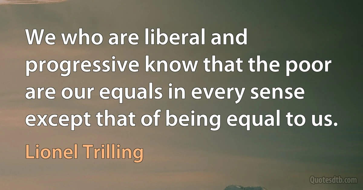 We who are liberal and progressive know that the poor are our equals in every sense except that of being equal to us. (Lionel Trilling)