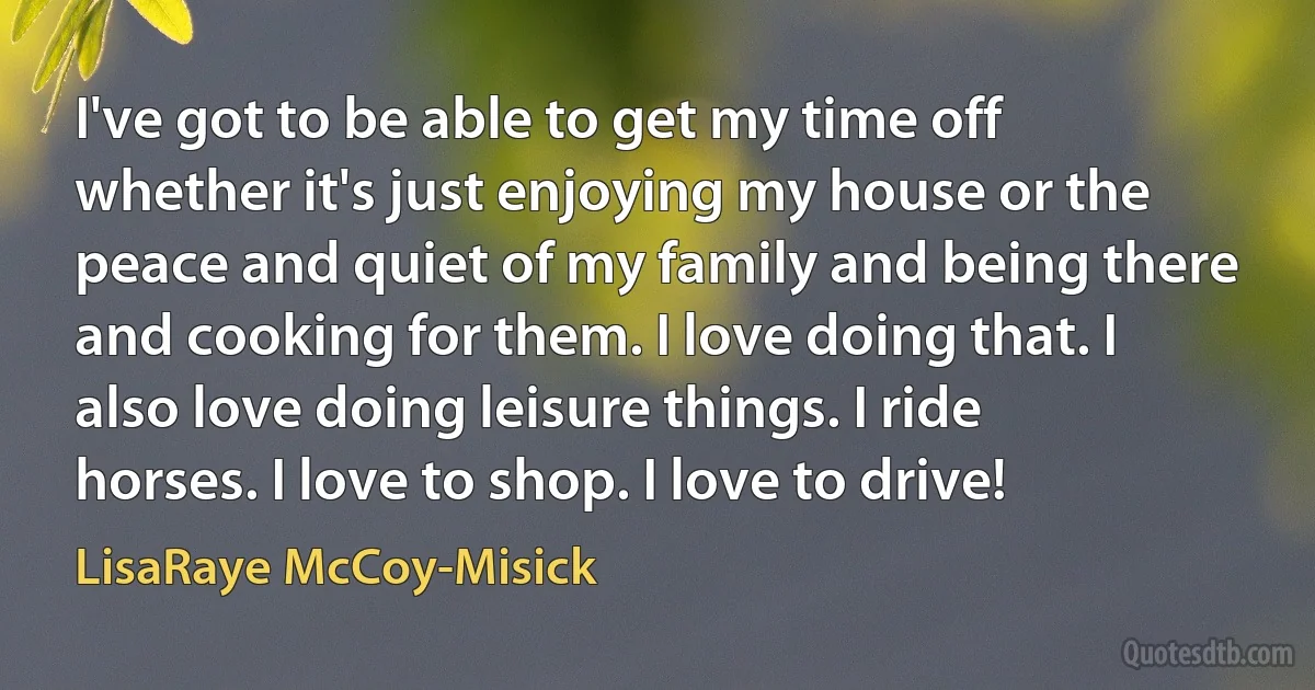 I've got to be able to get my time off whether it's just enjoying my house or the peace and quiet of my family and being there and cooking for them. I love doing that. I also love doing leisure things. I ride horses. I love to shop. I love to drive! (LisaRaye McCoy-Misick)