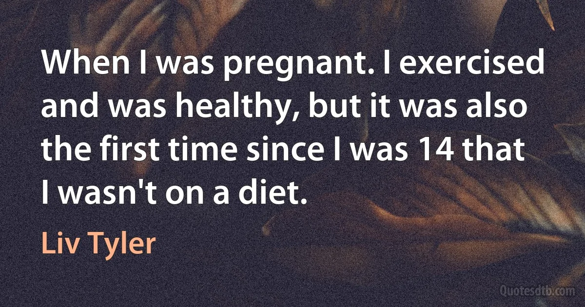 When I was pregnant. I exercised and was healthy, but it was also the first time since I was 14 that I wasn't on a diet. (Liv Tyler)