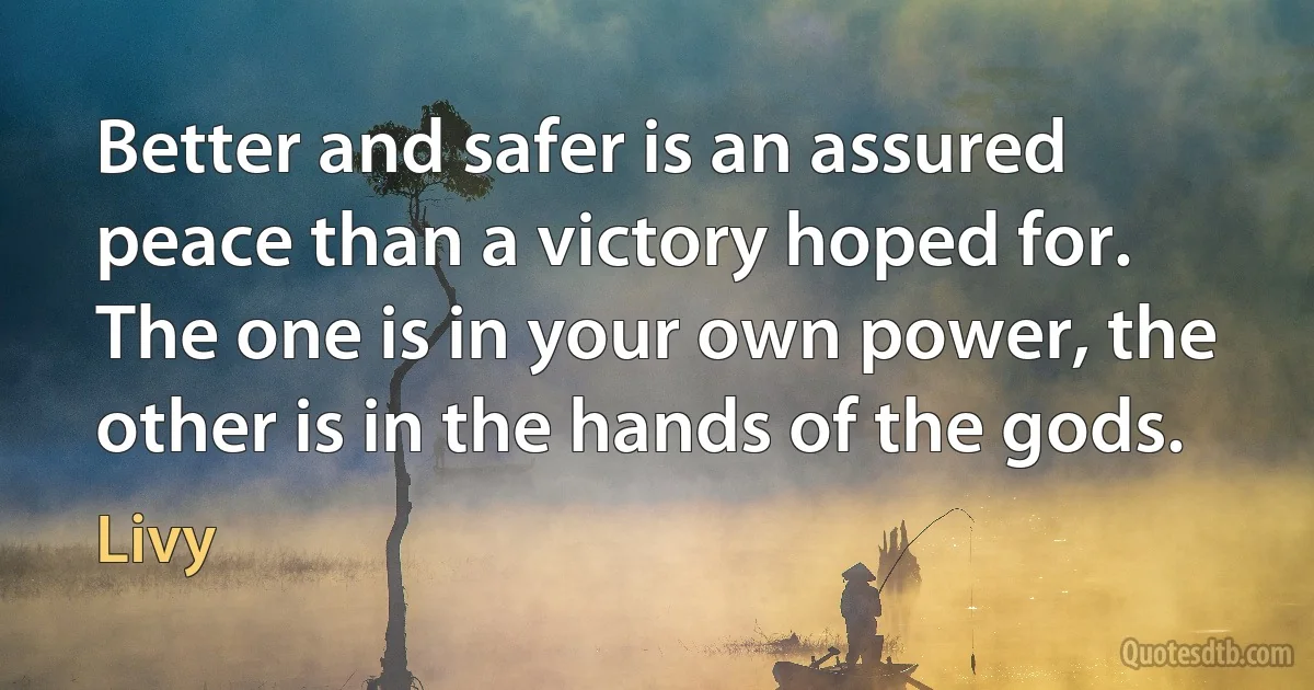 Better and safer is an assured peace than a victory hoped for. The one is in your own power, the other is in the hands of the gods. (Livy)