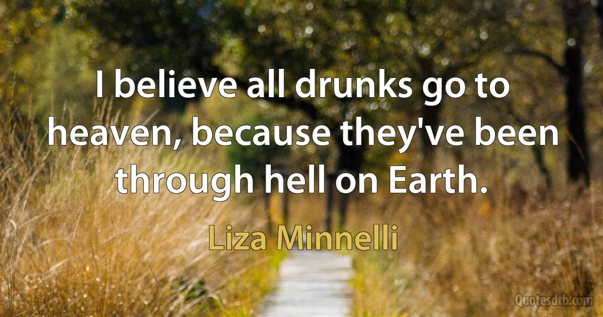 I believe all drunks go to heaven, because they've been through hell on Earth. (Liza Minnelli)