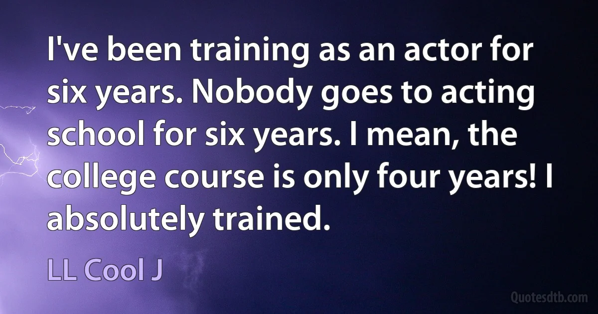 I've been training as an actor for six years. Nobody goes to acting school for six years. I mean, the college course is only four years! I absolutely trained. (LL Cool J)