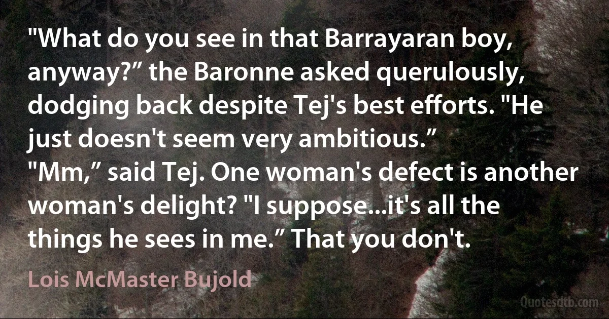 "What do you see in that Barrayaran boy, anyway?” the Baronne asked querulously, dodging back despite Tej's best efforts. "He just doesn't seem very ambitious.”
"Mm,” said Tej. One woman's defect is another woman's delight? "I suppose...it's all the things he sees in me.” That you don't. (Lois McMaster Bujold)