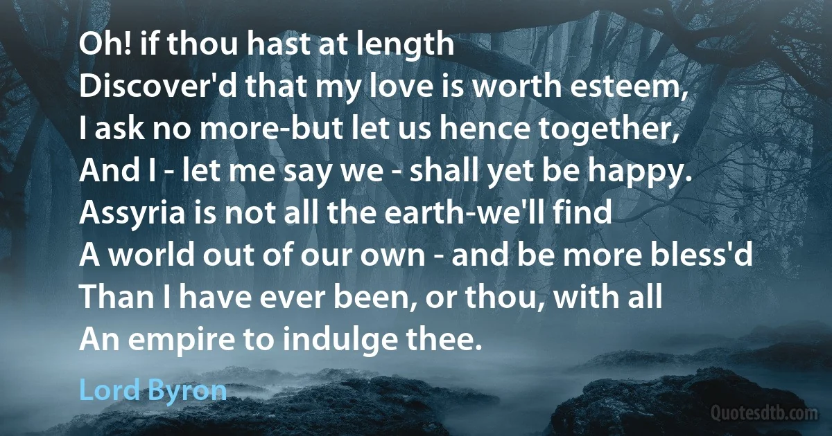 Oh! if thou hast at length
Discover'd that my love is worth esteem,
I ask no more-but let us hence together,
And I - let me say we - shall yet be happy.
Assyria is not all the earth-we'll find
A world out of our own - and be more bless'd
Than I have ever been, or thou, with all
An empire to indulge thee. (Lord Byron)