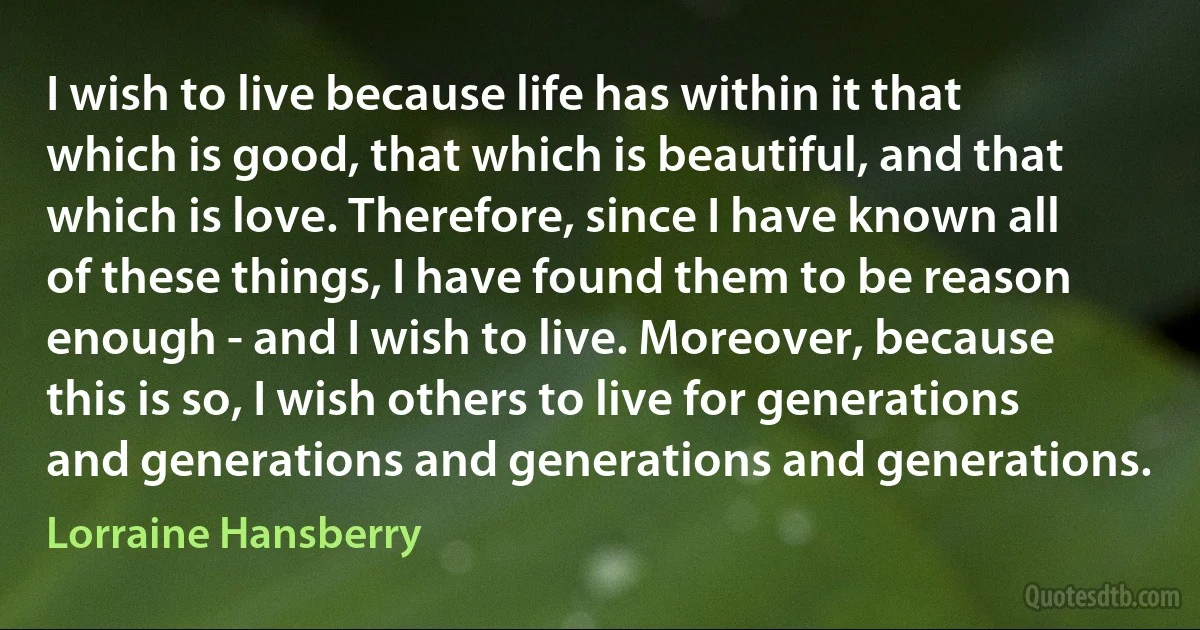 I wish to live because life has within it that which is good, that which is beautiful, and that which is love. Therefore, since I have known all of these things, I have found them to be reason enough - and I wish to live. Moreover, because this is so, I wish others to live for generations and generations and generations and generations. (Lorraine Hansberry)