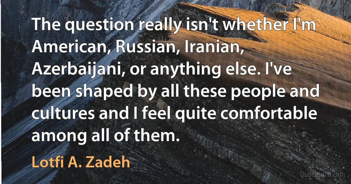 The question really isn't whether I'm American, Russian, Iranian, Azerbaijani, or anything else. I've been shaped by all these people and cultures and I feel quite comfortable among all of them. (Lotfi A. Zadeh)