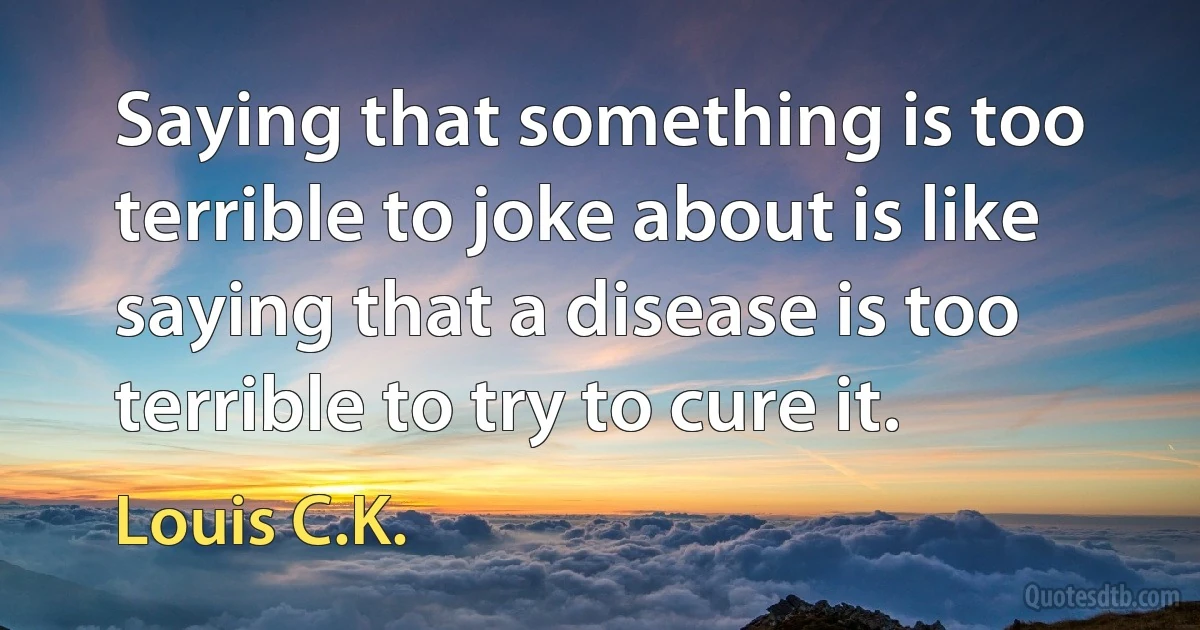 Saying that something is too terrible to joke about is like saying that a disease is too terrible to try to cure it. (Louis C.K.)