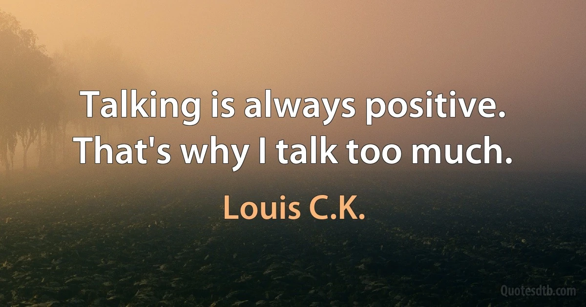 Talking is always positive. That's why I talk too much. (Louis C.K.)