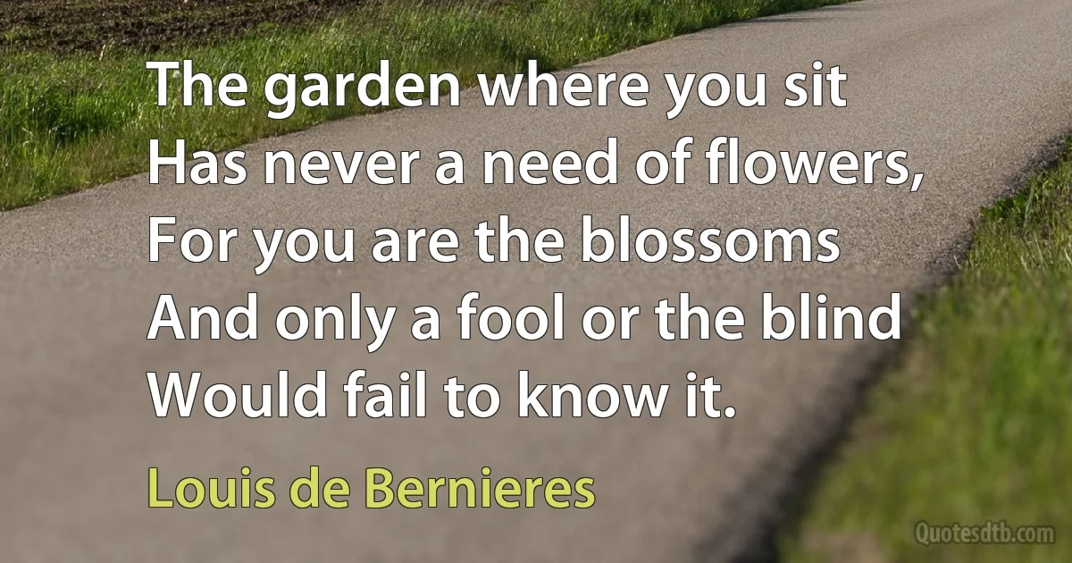 The garden where you sit
Has never a need of flowers,
For you are the blossoms
And only a fool or the blind
Would fail to know it. (Louis de Bernieres)