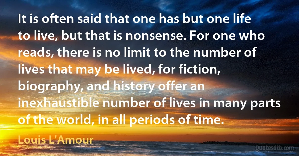 It is often said that one has but one life to live, but that is nonsense. For one who reads, there is no limit to the number of lives that may be lived, for fiction, biography, and history offer an inexhaustible number of lives in many parts of the world, in all periods of time. (Louis L'Amour)