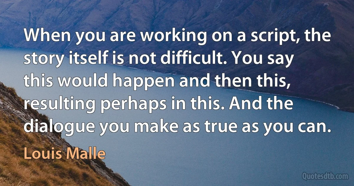 When you are working on a script, the story itself is not difficult. You say this would happen and then this, resulting perhaps in this. And the dialogue you make as true as you can. (Louis Malle)