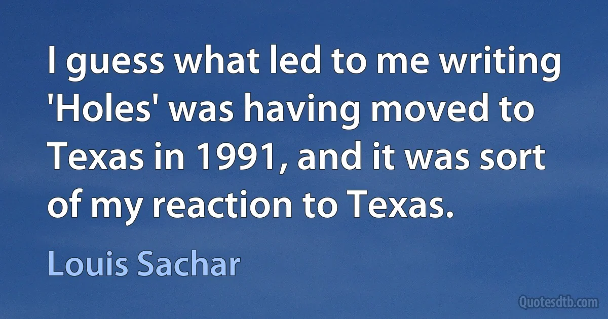 I guess what led to me writing 'Holes' was having moved to Texas in 1991, and it was sort of my reaction to Texas. (Louis Sachar)