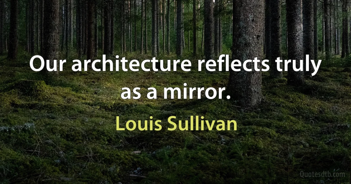 Our architecture reflects truly as a mirror. (Louis Sullivan)