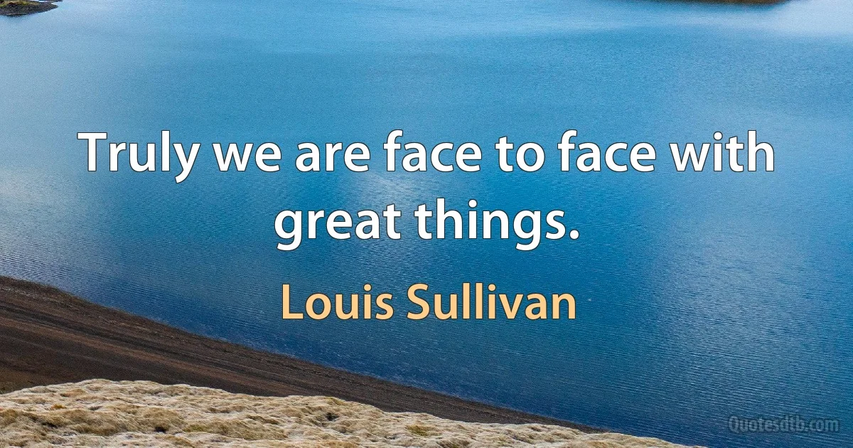 Truly we are face to face with great things. (Louis Sullivan)