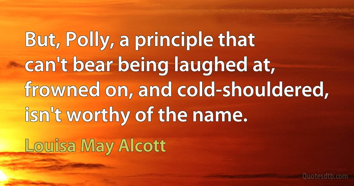 But, Polly, a principle that can't bear being laughed at, frowned on, and cold-shouldered, isn't worthy of the name. (Louisa May Alcott)