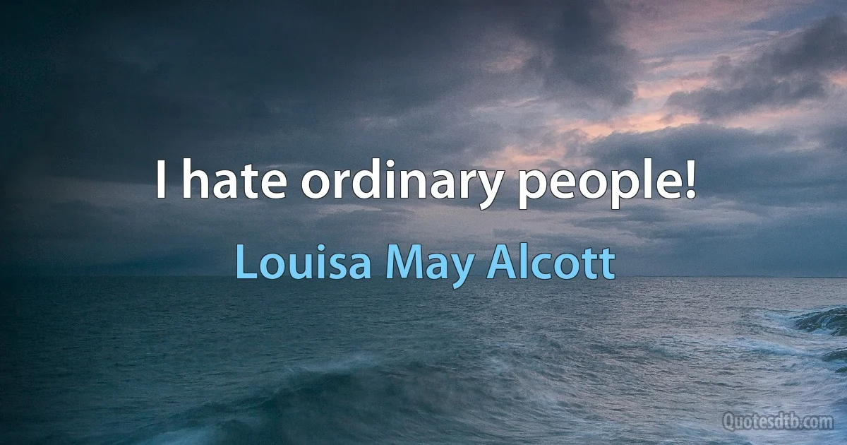 I hate ordinary people! (Louisa May Alcott)