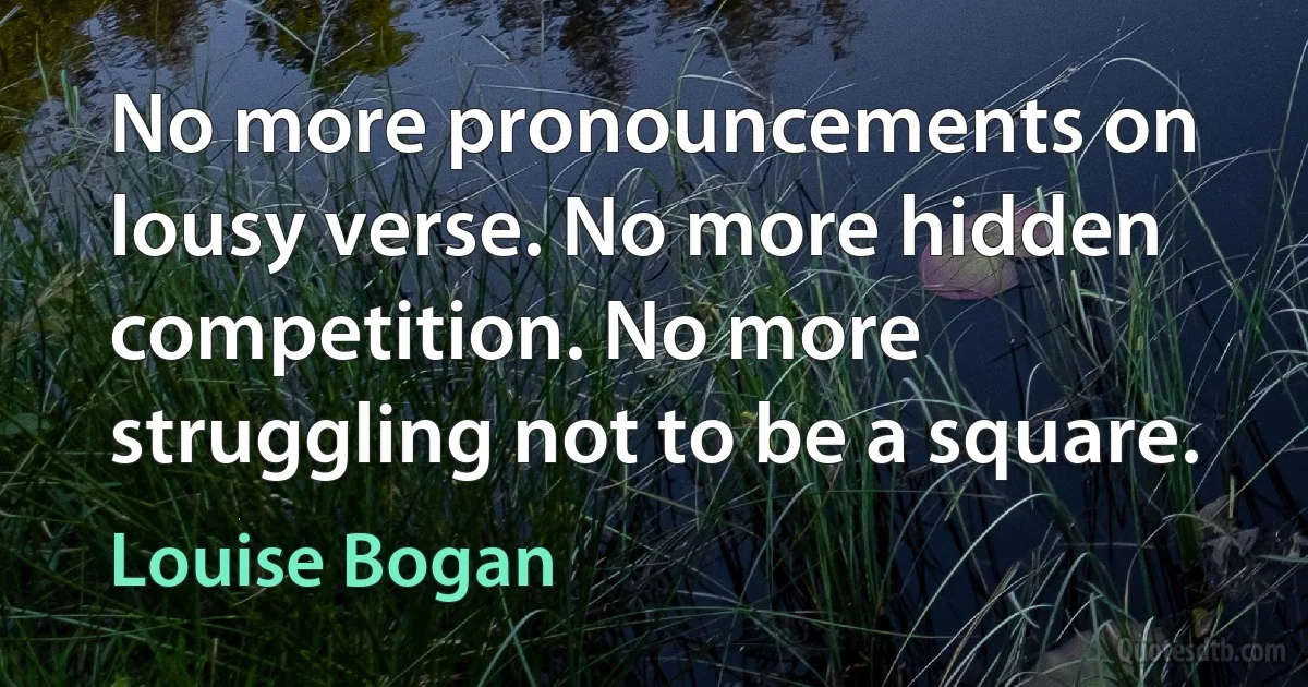 No more pronouncements on lousy verse. No more hidden competition. No more struggling not to be a square. (Louise Bogan)