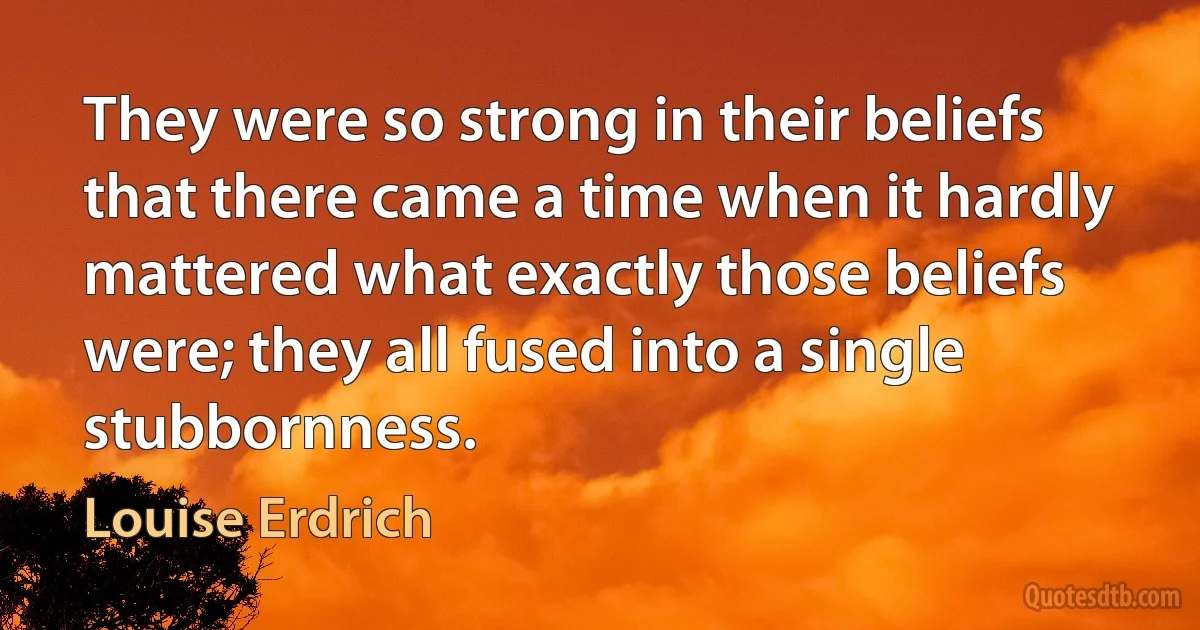 They were so strong in their beliefs that there came a time when it hardly mattered what exactly those beliefs were; they all fused into a single stubbornness. (Louise Erdrich)