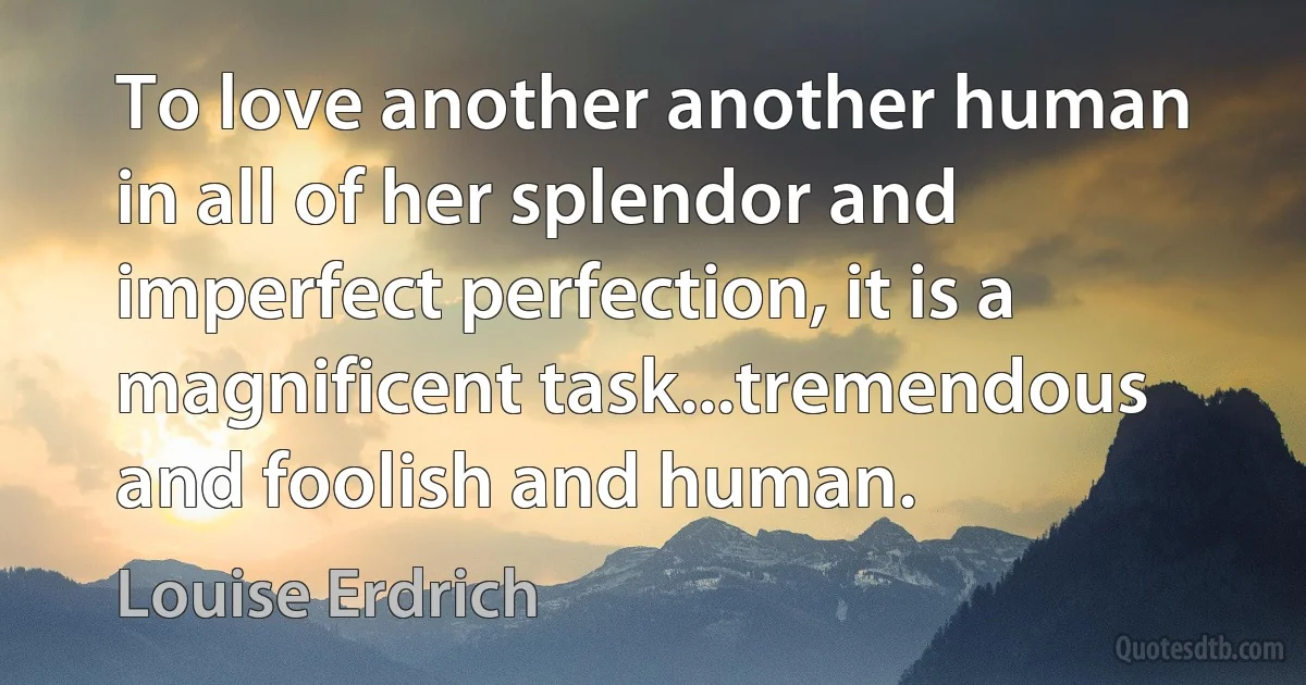 To love another another human in all of her splendor and imperfect perfection, it is a magnificent task...tremendous and foolish and human. (Louise Erdrich)