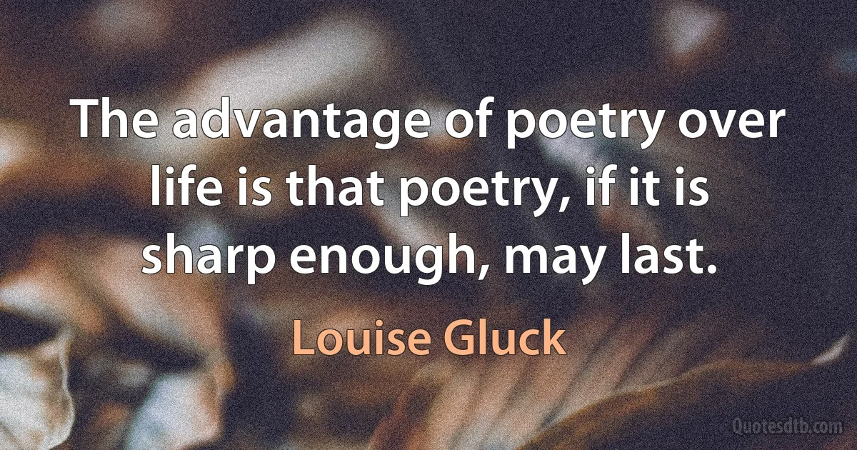 The advantage of poetry over life is that poetry, if it is sharp enough, may last. (Louise Gluck)