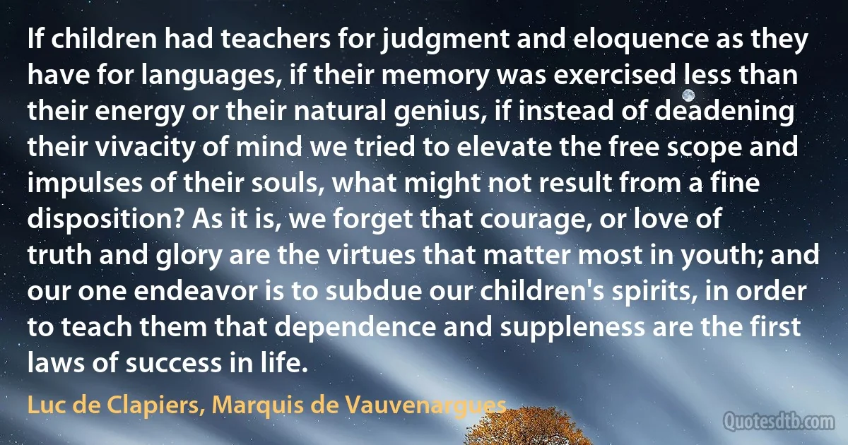 If children had teachers for judgment and eloquence as they have for languages, if their memory was exercised less than their energy or their natural genius, if instead of deadening their vivacity of mind we tried to elevate the free scope and impulses of their souls, what might not result from a fine disposition? As it is, we forget that courage, or love of truth and glory are the virtues that matter most in youth; and our one endeavor is to subdue our children's spirits, in order to teach them that dependence and suppleness are the first laws of success in life. (Luc de Clapiers, Marquis de Vauvenargues)