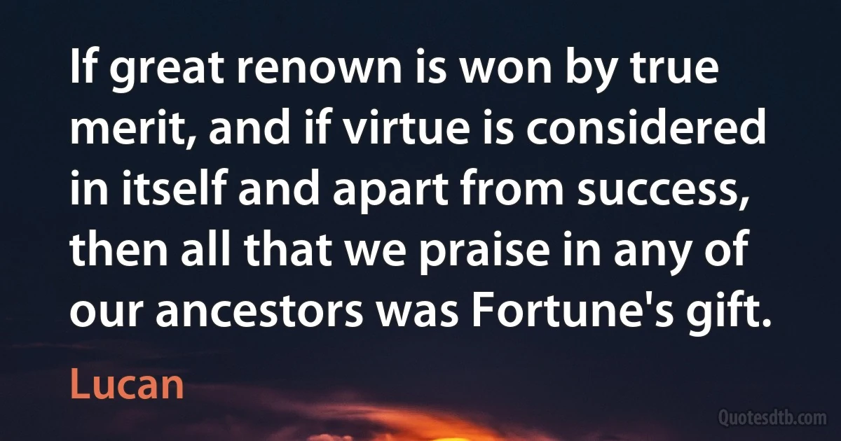 If great renown is won by true merit, and if virtue is considered in itself and apart from success, then all that we praise in any of our ancestors was Fortune's gift. (Lucan)