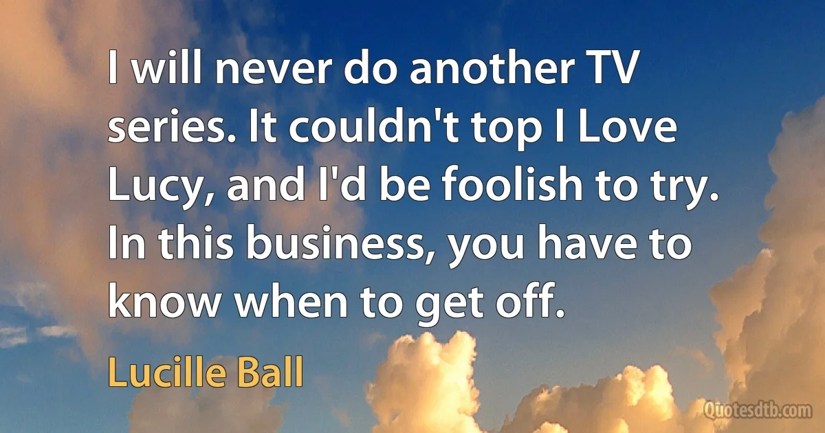 I will never do another TV series. It couldn't top I Love Lucy, and I'd be foolish to try. In this business, you have to know when to get off. (Lucille Ball)