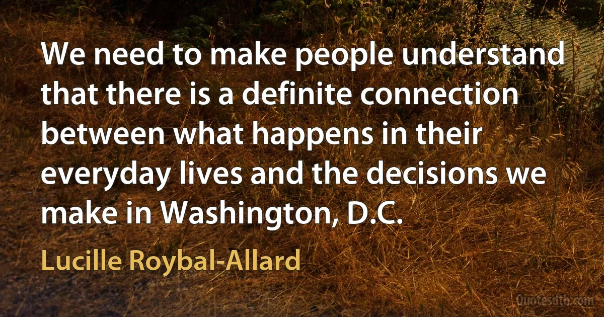 We need to make people understand that there is a definite connection between what happens in their everyday lives and the decisions we make in Washington, D.C. (Lucille Roybal-Allard)