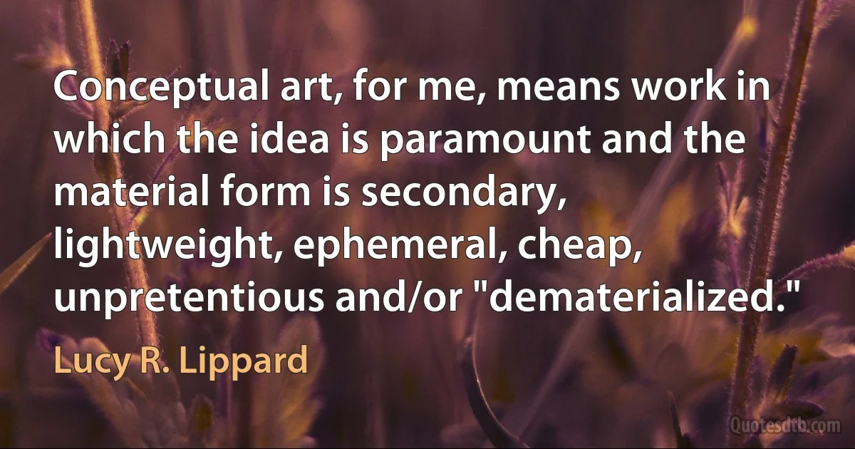 Conceptual art, for me, means work in which the idea is paramount and the material form is secondary, lightweight, ephemeral, cheap, unpretentious and/or "dematerialized." (Lucy R. Lippard)