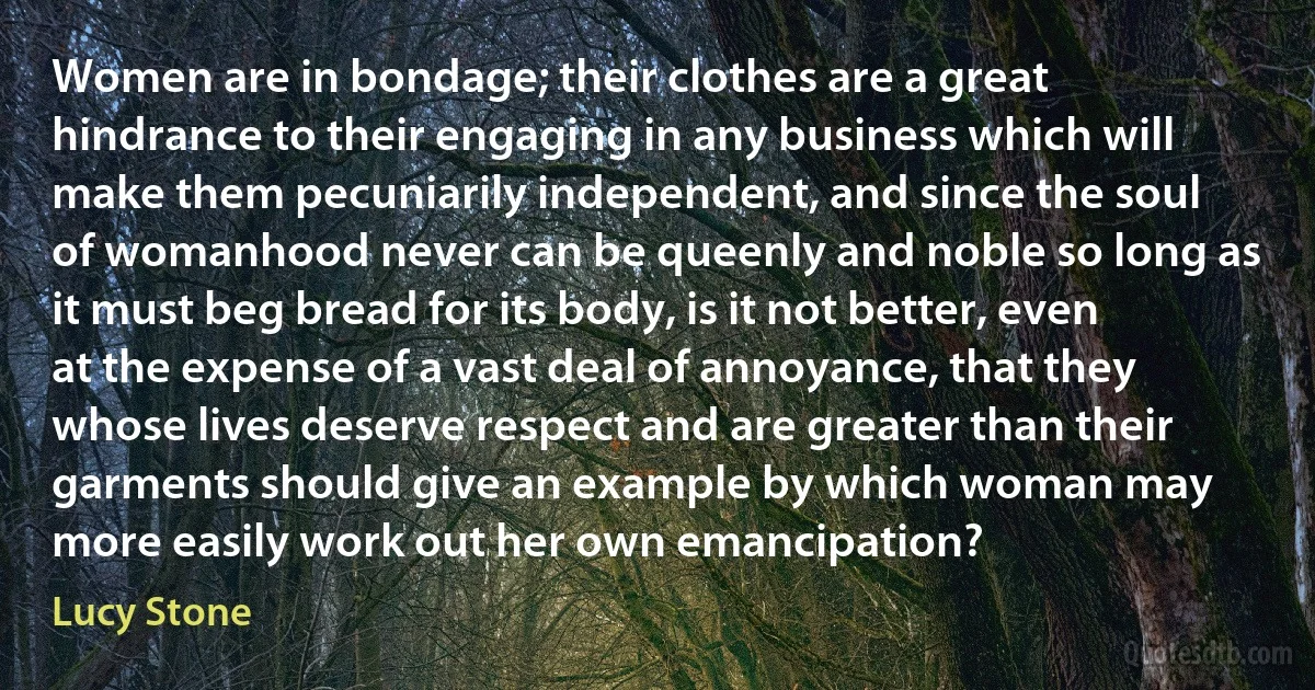 Women are in bondage; their clothes are a great hindrance to their engaging in any business which will make them pecuniarily independent, and since the soul of womanhood never can be queenly and noble so long as it must beg bread for its body, is it not better, even at the expense of a vast deal of annoyance, that they whose lives deserve respect and are greater than their garments should give an example by which woman may more easily work out her own emancipation? (Lucy Stone)