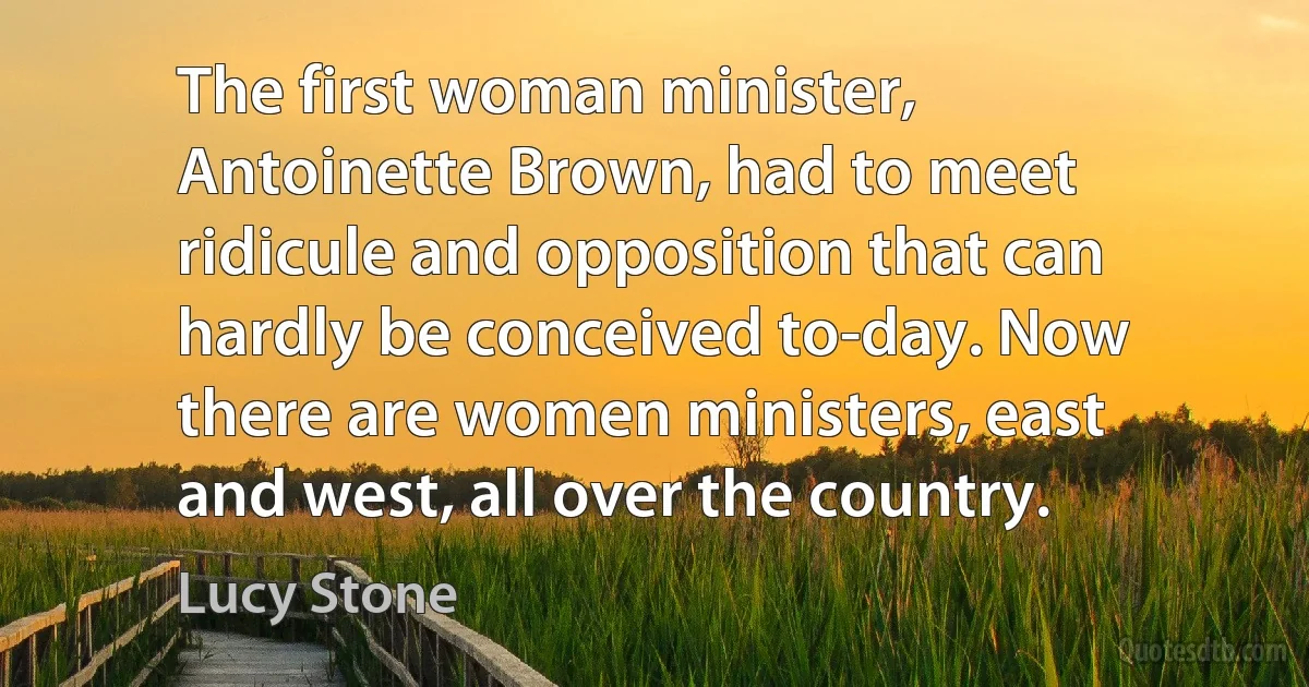 The first woman minister, Antoinette Brown, had to meet ridicule and opposition that can hardly be conceived to-day. Now there are women ministers, east and west, all over the country. (Lucy Stone)