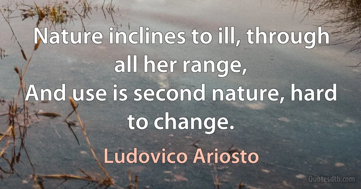 Nature inclines to ill, through all her range,
And use is second nature, hard to change. (Ludovico Ariosto)