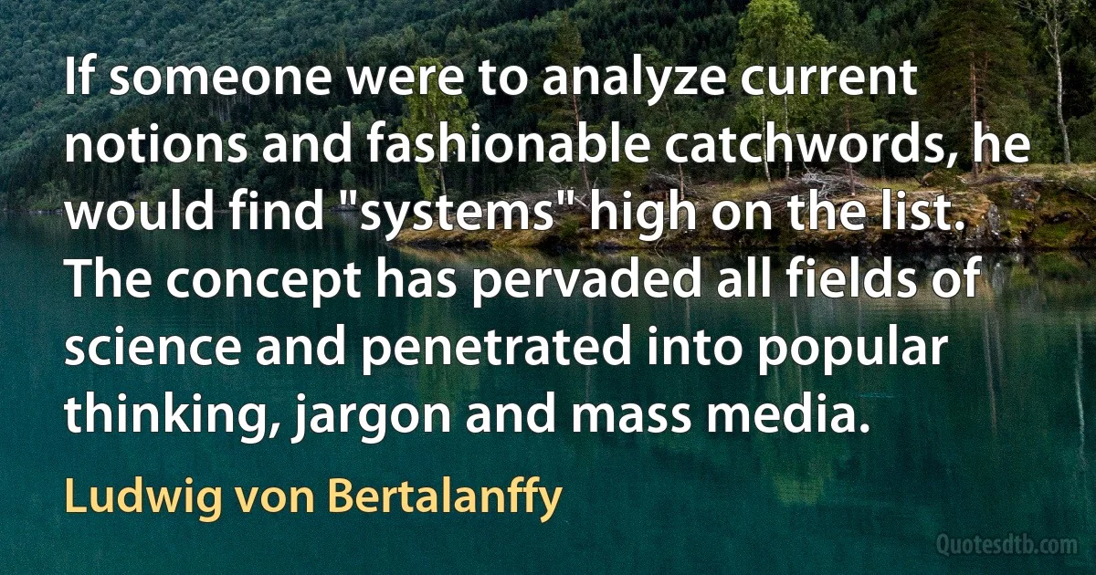 If someone were to analyze current notions and fashionable catchwords, he would find "systems" high on the list. The concept has pervaded all fields of science and penetrated into popular thinking, jargon and mass media. (Ludwig von Bertalanffy)