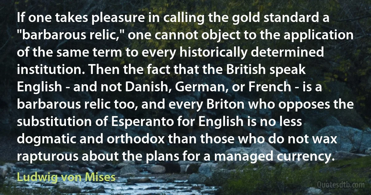 If one takes pleasure in calling the gold standard a "barbarous relic," one cannot object to the application of the same term to every historically determined institution. Then the fact that the British speak English - and not Danish, German, or French - is a barbarous relic too, and every Briton who opposes the substitution of Esperanto for English is no less dogmatic and orthodox than those who do not wax rapturous about the plans for a managed currency. (Ludwig von Mises)