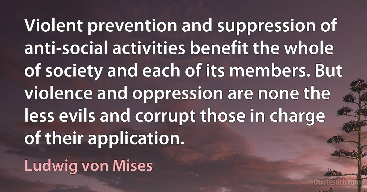 Violent prevention and suppression of anti-social activities benefit the whole of society and each of its members. But violence and oppression are none the less evils and corrupt those in charge of their application. (Ludwig von Mises)