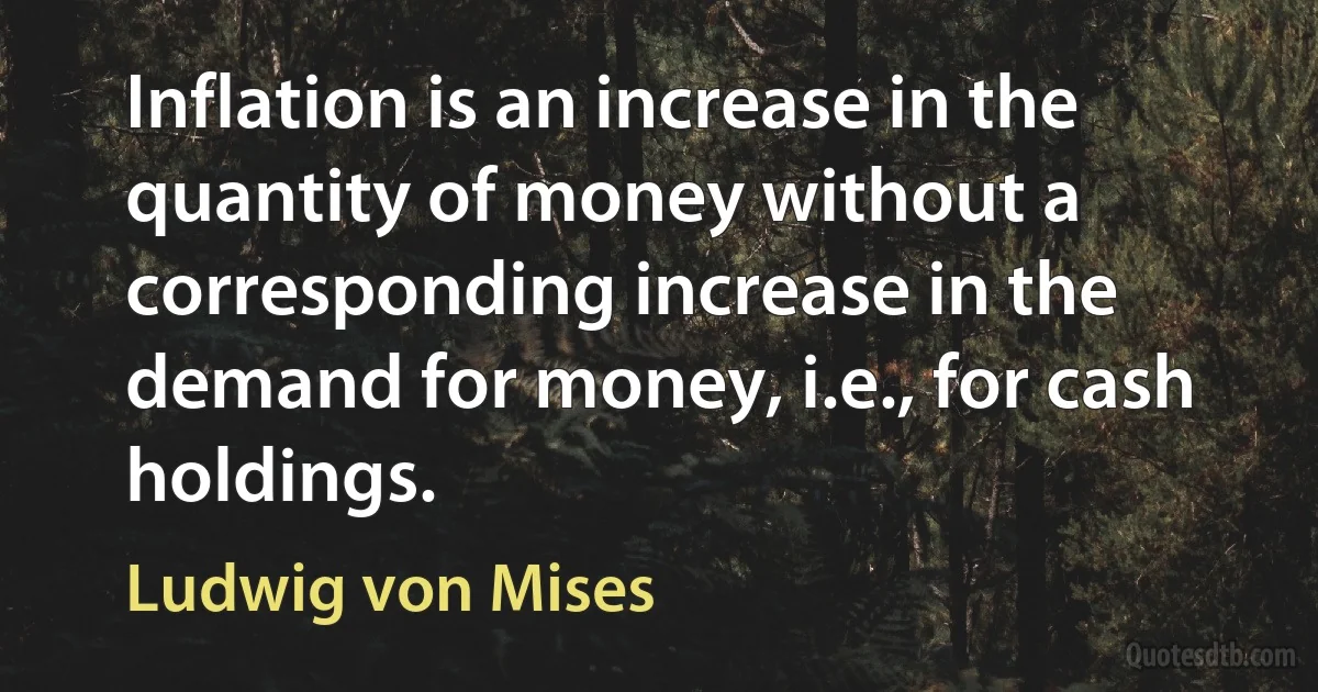 Inflation is an increase in the quantity of money without a corresponding increase in the demand for money, i.e., for cash holdings. (Ludwig von Mises)