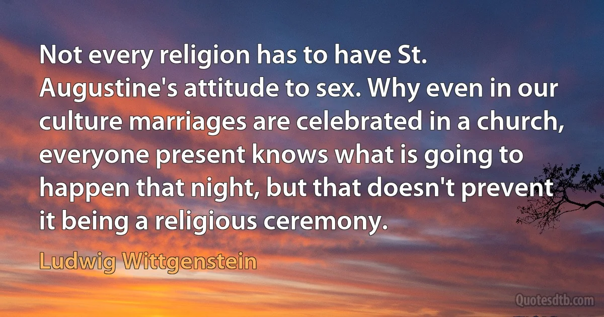 Not every religion has to have St. Augustine's attitude to sex. Why even in our culture marriages are celebrated in a church, everyone present knows what is going to happen that night, but that doesn't prevent it being a religious ceremony. (Ludwig Wittgenstein)